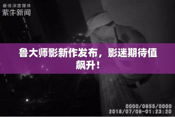 鲁大师影新作发布，影迷期待值飙升！