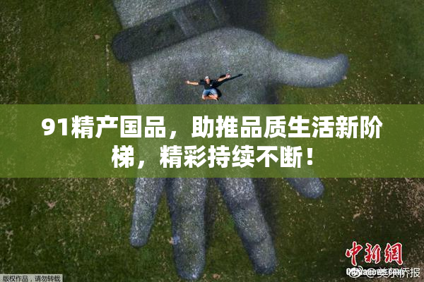 91精产国品，助推品质生活新阶梯，精彩持续不断！