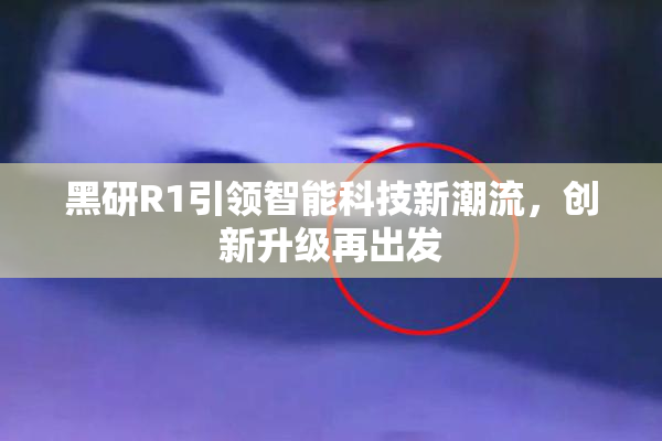 黑研R1引领智能科技新潮流，创新升级再出发