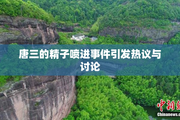 唐三的精子喷进事件引发热议与讨论