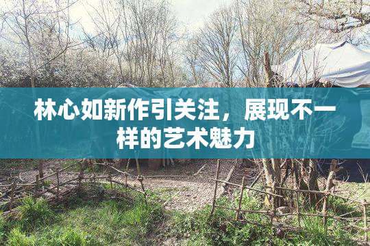 林心如新作引关注，展现不一样的艺术魅力