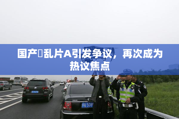 国产婬乱片A引发争议，再次成为热议焦点