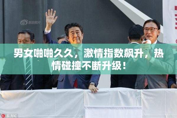 男女啪啪久久，激情指数飙升，热情碰撞不断升级！