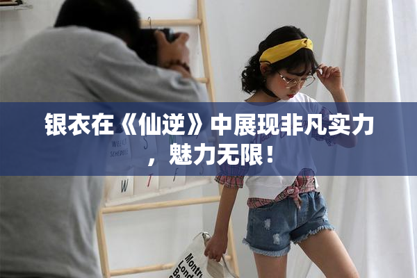 银衣在《仙逆》中展现非凡实力，魅力无限！