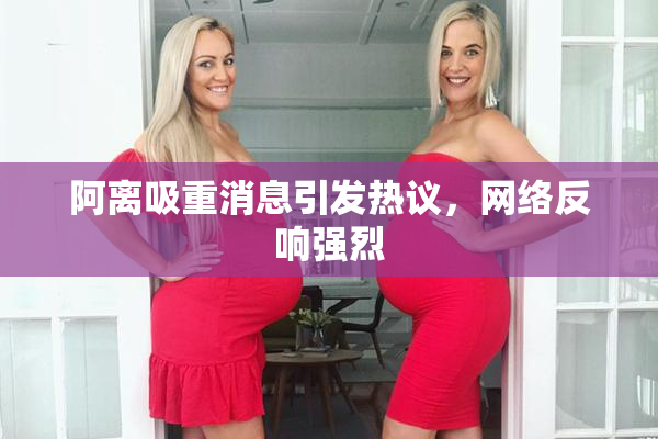 阿离吸重消息引发热议，网络反响强烈