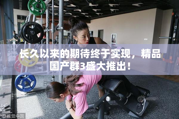 长久以来的期待终于实现，精品国产群3盛大推出！