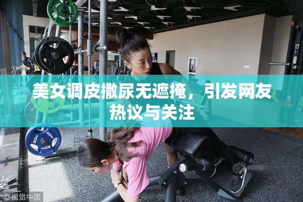 美女调皮撒尿无遮掩，引发网友热议与关注
