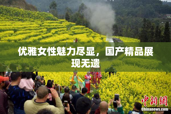 优雅女性魅力尽显，国产精品展现无遗