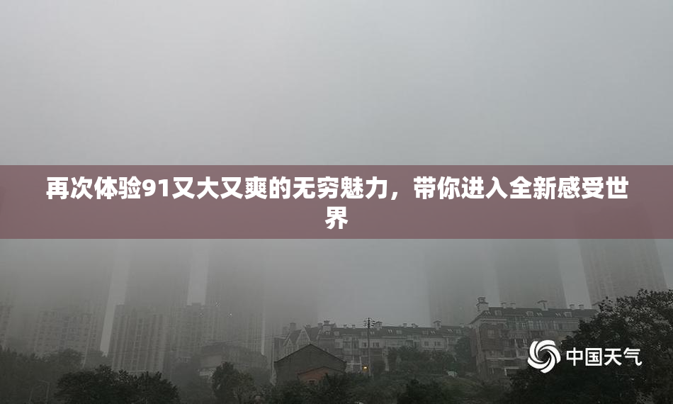 再次体验91又大又爽的无穷魅力，带你进入全新感受世界