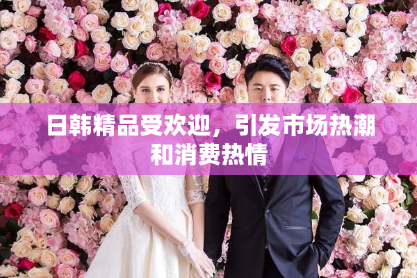 日韩精品受欢迎，引发市场热潮和消费热情