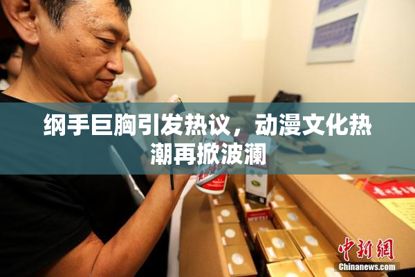 纲手巨胸引发热议，动漫文化热潮再掀波澜