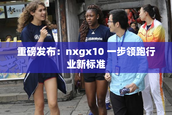 重磅发布：nxgx10 一步领跑行业新标准
