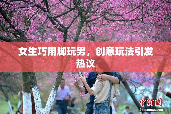 女生巧用脚玩男，创意玩法引发热议