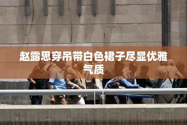 赵露思穿吊带白色裙子尽显优雅气质