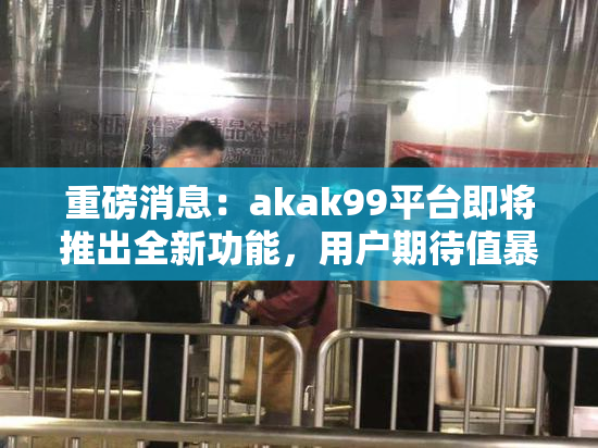 重磅消息：akak99平台即将推出全新功能，用户期待值暴涨！