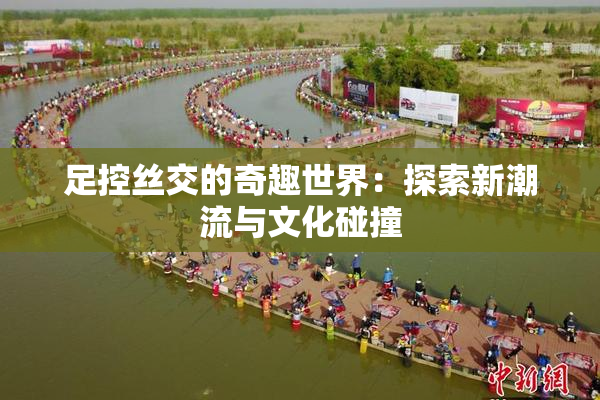 足控丝交的奇趣世界：探索新潮流与文化碰撞