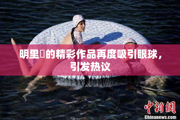明里紬的精彩作品再度吸引眼球，引发热议
