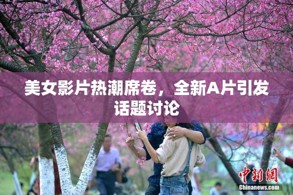 美女影片热潮席卷，全新A片引发话题讨论