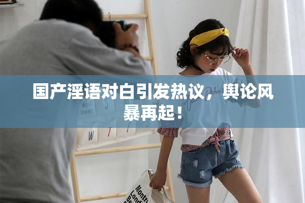 国产淫语对白引发热议，舆论风暴再起！