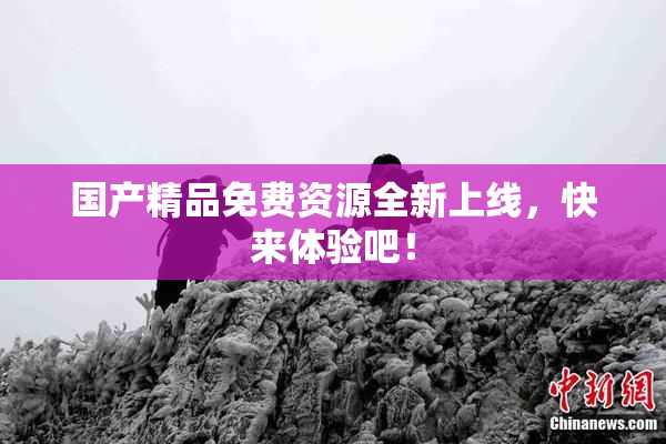 国产精品免费资源全新上线，快来体验吧！