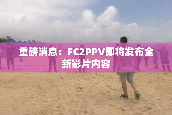 重磅消息：FC2PPV即将发布全新影片内容