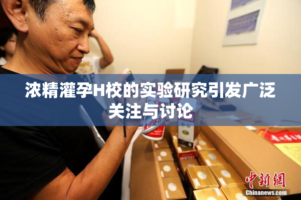 浓精灌孕H校的实验研究引发广泛关注与讨论