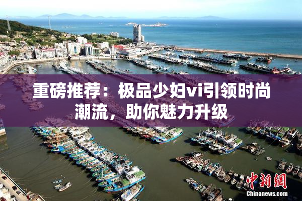 重磅推荐：极品少妇vi引领时尚潮流，助你魅力升级