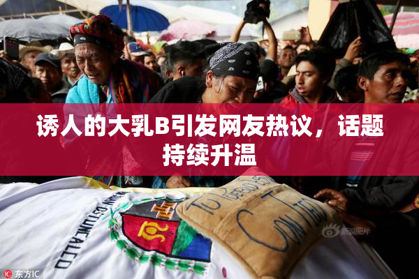 诱人的大乳B引发网友热议，话题持续升温