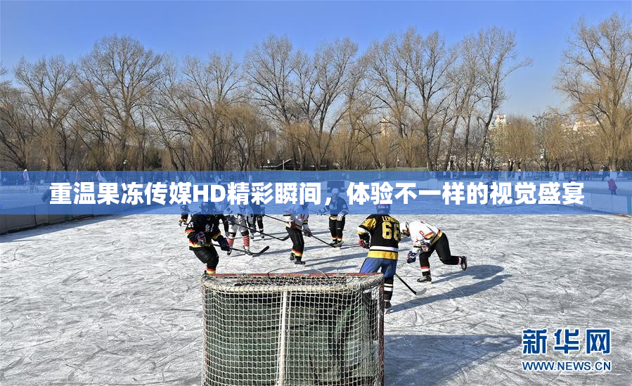重温果冻传媒HD精彩瞬间，体验不一样的视觉盛宴