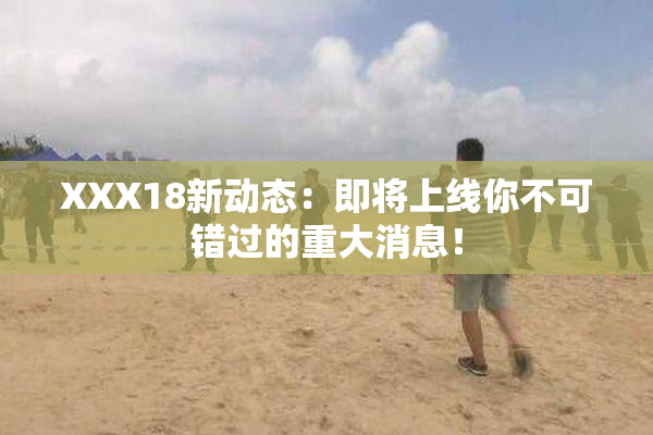 XXX18新动态：即将上线你不可错过的重大消息！