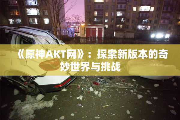 《原神AKT网》：探索新版本的奇妙世界与挑战