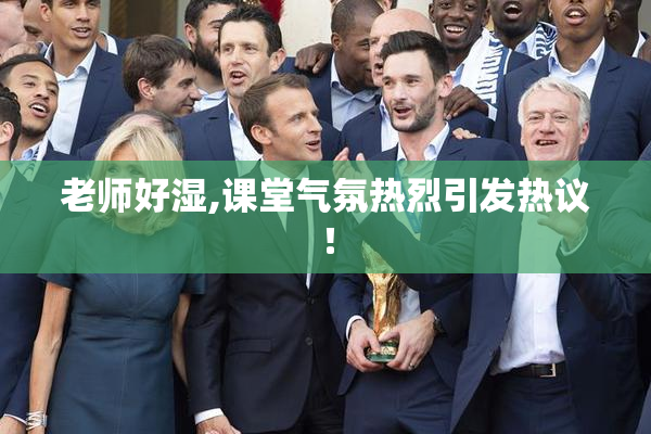 老师好湿,课堂气氛热烈引发热议！