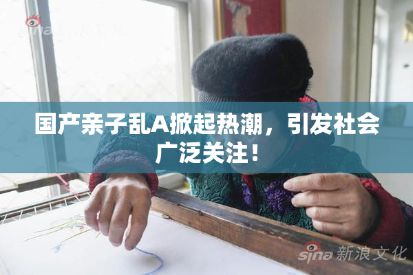 国产亲子乱A掀起热潮，引发社会广泛关注！