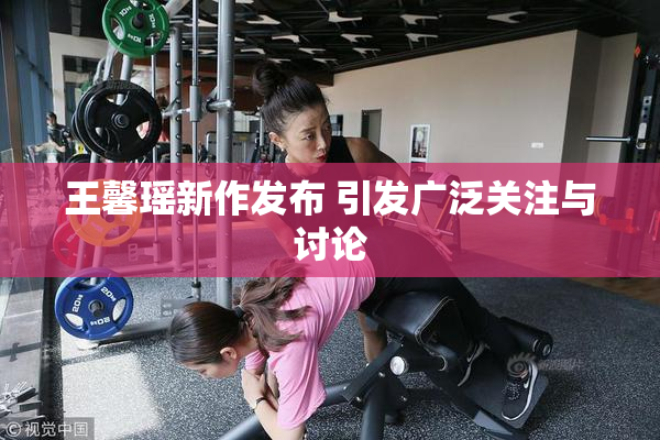 王馨瑶新作发布 引发广泛关注与讨论