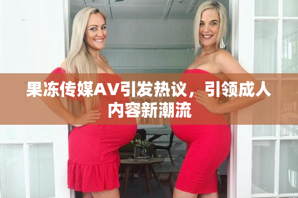 果冻传媒AV引发热议，引领成人内容新潮流