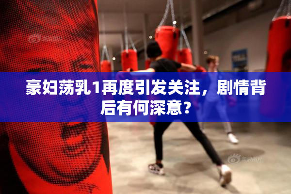 豪妇荡乳1再度引发关注，剧情背后有何深意？