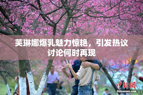芙琳娜爆乳魅力惊艳，引发热议讨论何时再现
