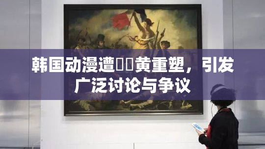 韩国动漫遭❌‌黄重塑，引发广泛讨论与争议