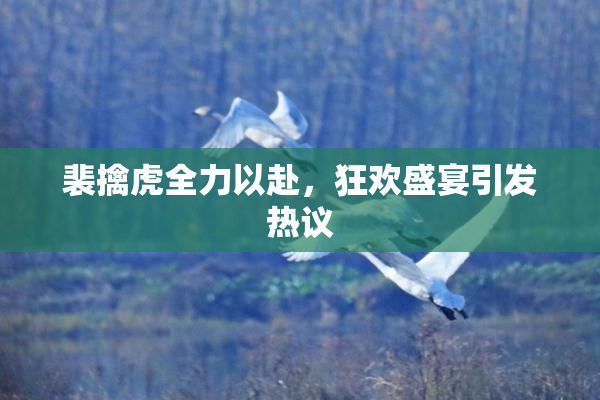 裴擒虎全力以赴，狂欢盛宴引发热议