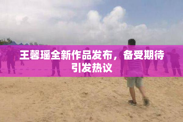 王馨瑶全新作品发布，备受期待引发热议