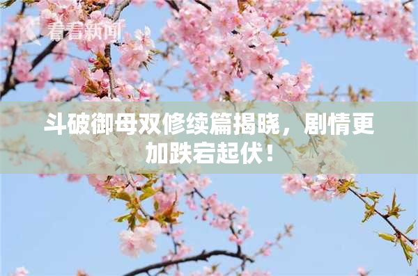 斗破御母双修续篇揭晓，剧情更加跌宕起伏！