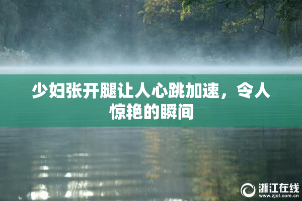少妇张开腿让人心跳加速，令人惊艳的瞬间