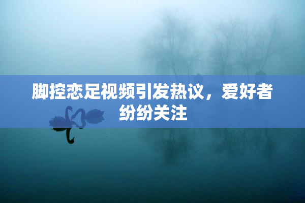 脚控恋足视频引发热议，爱好者纷纷关注