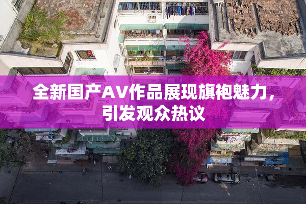 全新国产AV作品展现旗袍魅力，引发观众热议