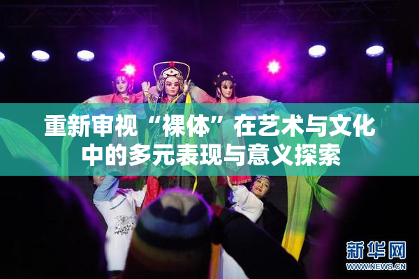 重新审视“裸体”在艺术与文化中的多元表现与意义探索