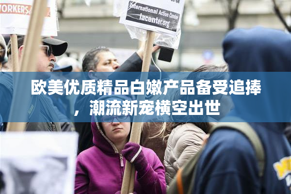 欧美优质精品白嫩产品备受追捧，潮流新宠横空出世