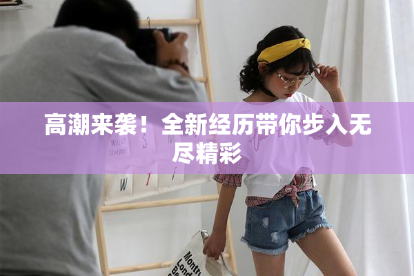 高潮来袭！全新经历带你步入无尽精彩