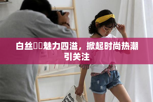 白丝妺妺魅力四溢，掀起时尚热潮引关注