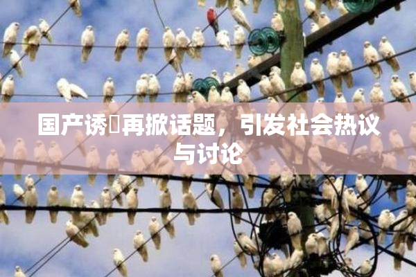 国产诱奷再掀话题，引发社会热议与讨论