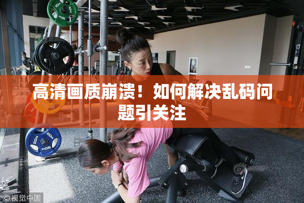 高清画质崩溃！如何解决乱码问题引关注